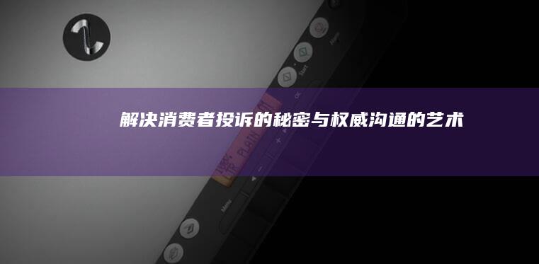 解决消费者投诉的秘密：与权威沟通的艺术