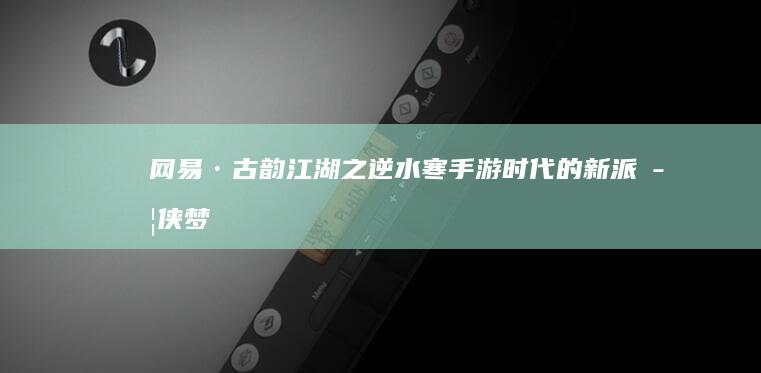 网易·古韵江湖之逆水寒-手游时代的新派武侠梦